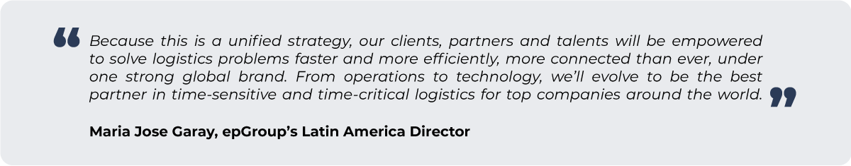 “Because this is a unified strategy, our clients, partners and talents will be empowered to solve logistics problems faster and more efficiently, more connected than ever, under one strong global brand. From operations to technology, we’ll evolve to be the best partner in time-sensitive and time-critical logistics for top companies around the world.” - Maria Jose Garay, epGroup’s Latin America Director